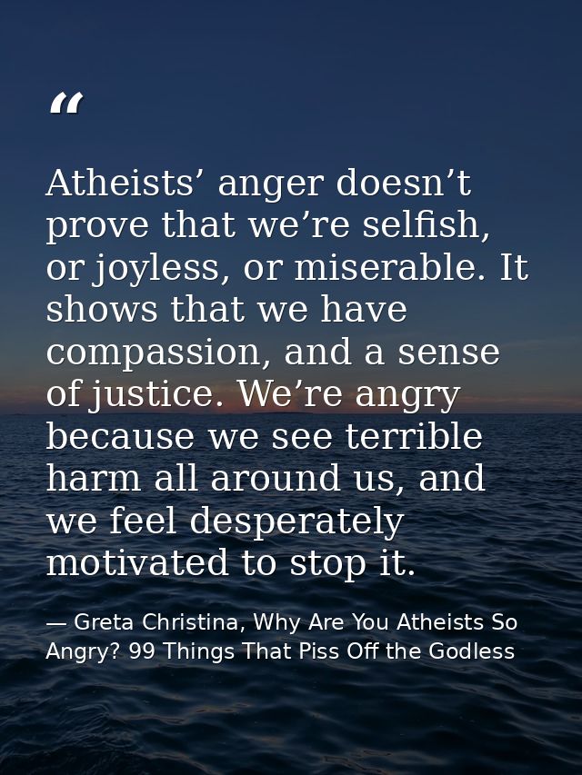 Atheists’ anger doesn’t prove that we’re selfish, or joyless, or miserable. It shows that we have compassion, and a sens — Greta Christina, Why Are You Atheists So Angry? 99 Things That Piss Off the Godless