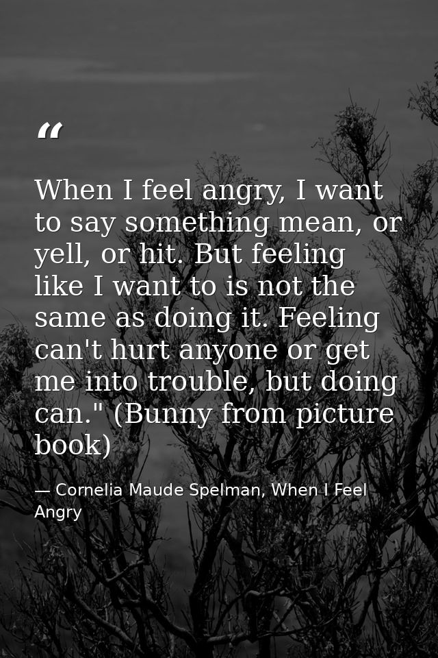 When I feel angry, I want to say something mean, or yell, or hit. But feeling like I want to is not the same as doing it — Cornelia Maude Spelman, When I Feel Angry