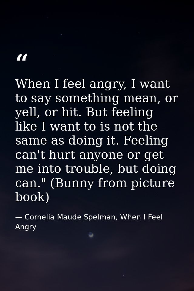 When I feel angry, I want to say something mean, or yell, or hit. But feeling like I want to is not the same as doing it — Cornelia Maude Spelman, When I Feel Angry