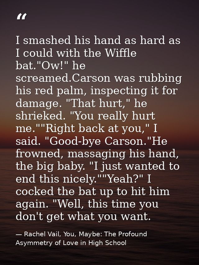 I smashed his hand as hard as I could with the Wiffle bat."Ow!" he screamed.Carson was rubbing his red palm, inspecting  — Rachel Vail, You, Maybe: The Profound Asymmetry of Love in High School