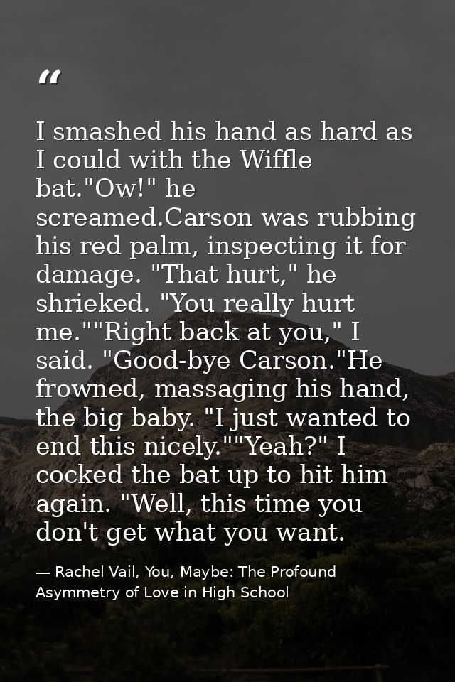 I smashed his hand as hard as I could with the Wiffle bat."Ow!" he screamed.Carson was rubbing his red palm, inspecting  — Rachel Vail, You, Maybe: The Profound Asymmetry of Love in High School