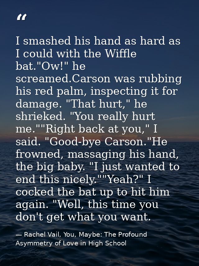 I smashed his hand as hard as I could with the Wiffle bat."Ow!" he screamed.Carson was rubbing his red palm, inspecting  — Rachel Vail, You, Maybe: The Profound Asymmetry of Love in High School