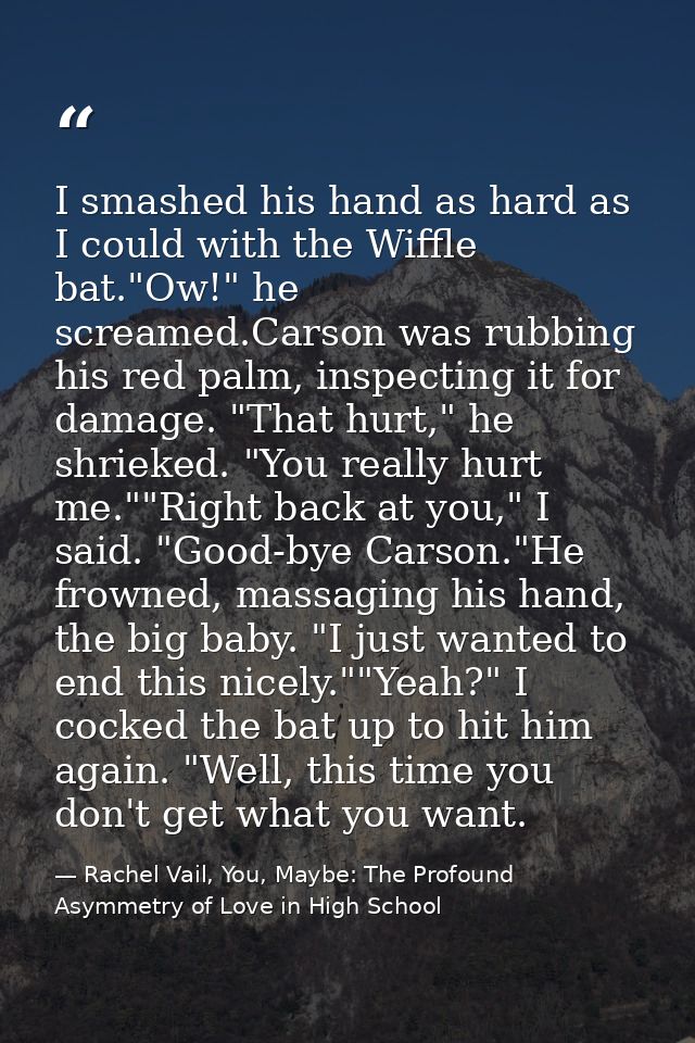 I smashed his hand as hard as I could with the Wiffle bat."Ow!" he screamed.Carson was rubbing his red palm, inspecting  — Rachel Vail, You, Maybe: The Profound Asymmetry of Love in High School