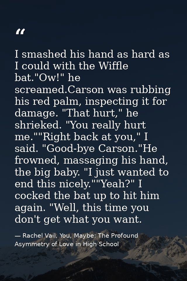 I smashed his hand as hard as I could with the Wiffle bat."Ow!" he screamed.Carson was rubbing his red palm, inspecting  — Rachel Vail, You, Maybe: The Profound Asymmetry of Love in High School