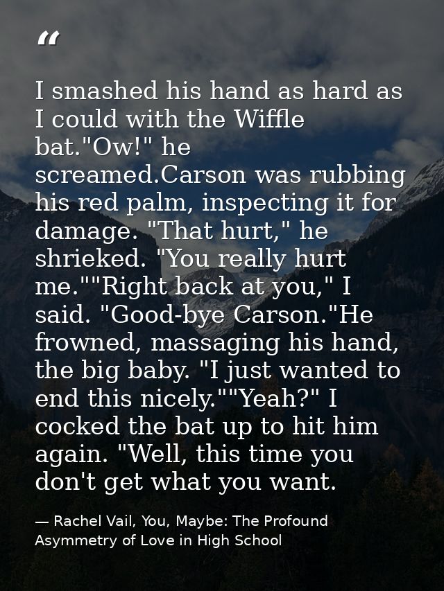 I smashed his hand as hard as I could with the Wiffle bat."Ow!" he screamed.Carson was rubbing his red palm, inspecting  — Rachel Vail, You, Maybe: The Profound Asymmetry of Love in High School