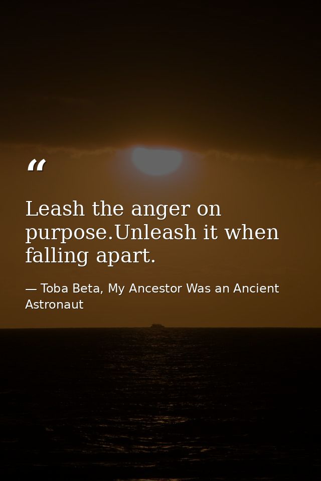 Leash the anger on purpose.Unleash it when falling apart. — Toba Beta, My Ancestor Was an Ancient Astronaut