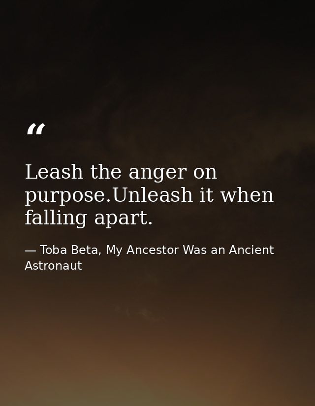 Leash the anger on purpose.Unleash it when falling apart. — Toba Beta, My Ancestor Was an Ancient Astronaut