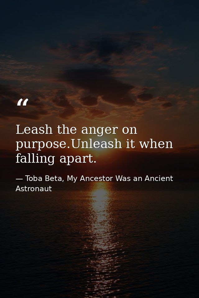 Leash the anger on purpose.Unleash it when falling apart. — Toba Beta, My Ancestor Was an Ancient Astronaut