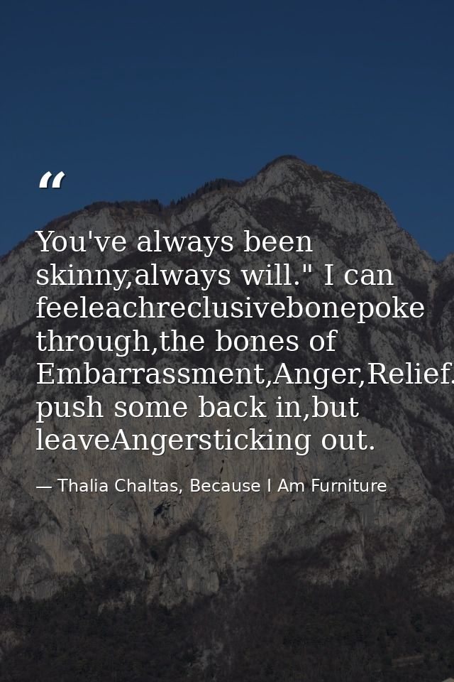 You've always been skinny,always will." I can feeleachreclusivebonepoke through,the bones of Embarrassment,Anger,Relief. — Thalia Chaltas, Because I Am Furniture