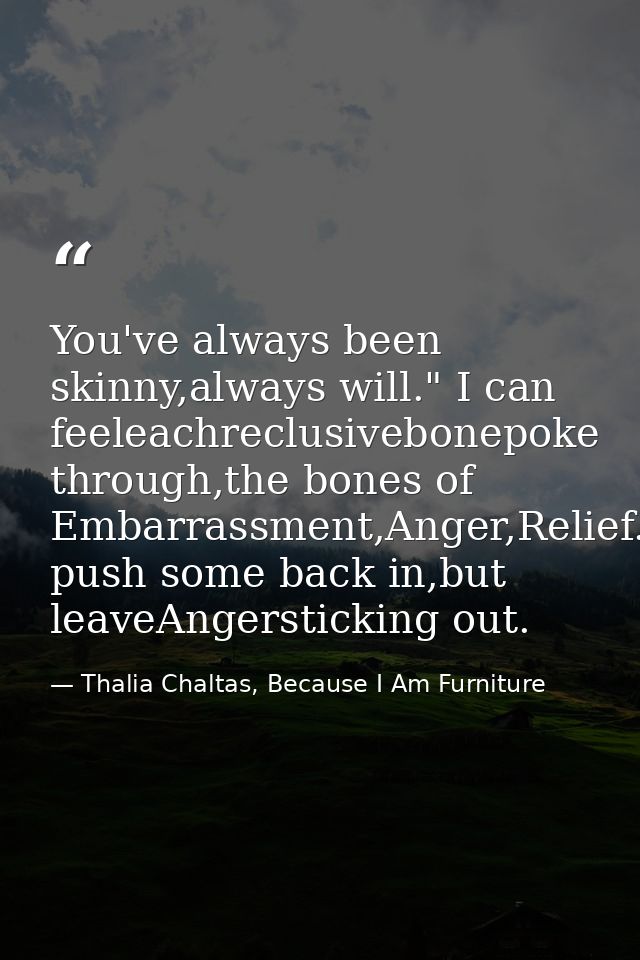 You've always been skinny,always will." I can feeleachreclusivebonepoke through,the bones of Embarrassment,Anger,Relief. — Thalia Chaltas, Because I Am Furniture