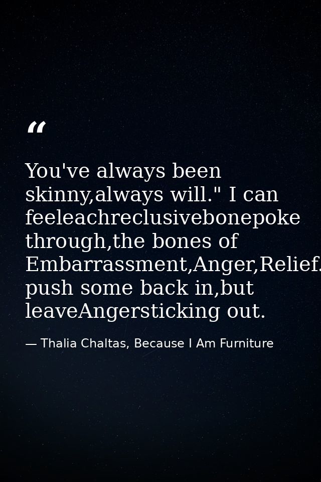 You've always been skinny,always will." I can feeleachreclusivebonepoke through,the bones of Embarrassment,Anger,Relief. — Thalia Chaltas, Because I Am Furniture