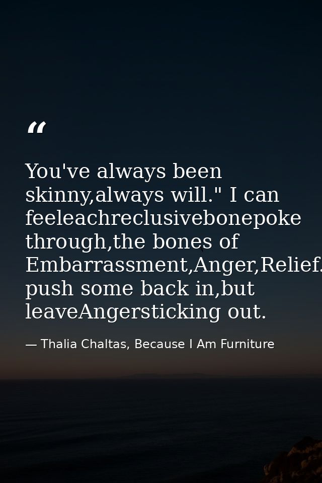 You've always been skinny,always will." I can feeleachreclusivebonepoke through,the bones of Embarrassment,Anger,Relief. — Thalia Chaltas, Because I Am Furniture