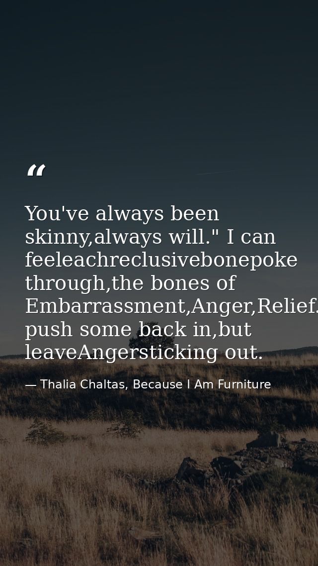 You've always been skinny,always will." I can feeleachreclusivebonepoke through,the bones of Embarrassment,Anger,Relief. — Thalia Chaltas, Because I Am Furniture