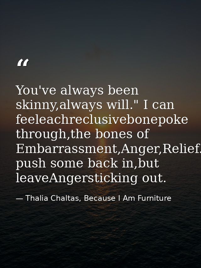 You've always been skinny,always will." I can feeleachreclusivebonepoke through,the bones of Embarrassment,Anger,Relief. — Thalia Chaltas, Because I Am Furniture