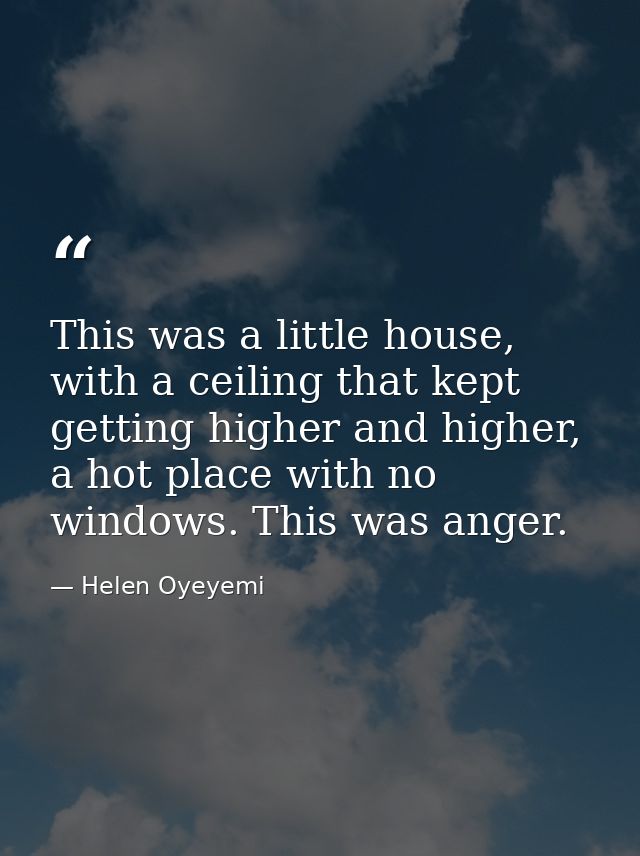 This was a little house, with a ceiling that kept getting higher and higher, a hot place with no windows. This was anger — Helen Oyeyemi