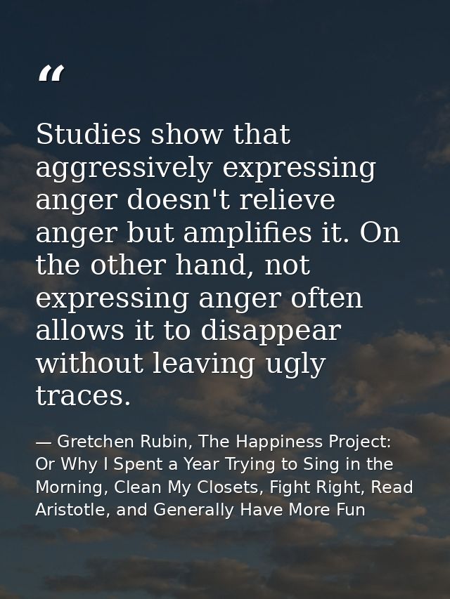Studies show that aggressively expressing anger doesn't relieve anger but amplifies it. On the other hand, not expressin — Gretchen Rubin, The Happiness Project: Or Why I Spent a Year Trying to Sing in the Morning, Clean My Closets, Fight Right, Read Aristotle, and Generally Have More Fun