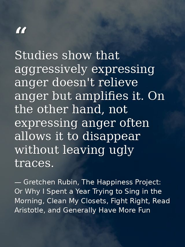Studies show that aggressively expressing anger doesn't relieve anger but amplifies it. On the other hand, not expressin — Gretchen Rubin, The Happiness Project: Or Why I Spent a Year Trying to Sing in the Morning, Clean My Closets, Fight Right, Read Aristotle, and Generally Have More Fun