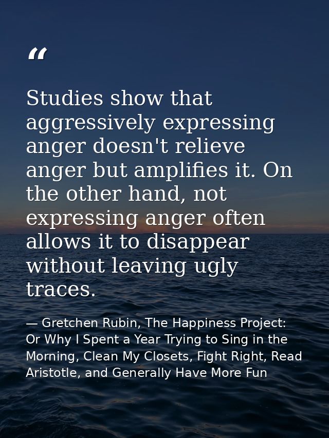 Studies show that aggressively expressing anger doesn't relieve anger but amplifies it. On the other hand, not expressin — Gretchen Rubin, The Happiness Project: Or Why I Spent a Year Trying to Sing in the Morning, Clean My Closets, Fight Right, Read Aristotle, and Generally Have More Fun