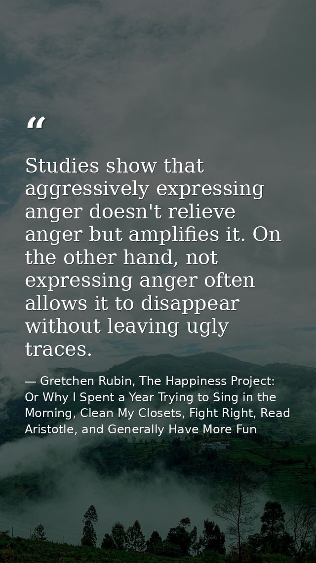 Studies show that aggressively expressing anger doesn't relieve anger but amplifies it. On the other hand, not expressin — Gretchen Rubin, The Happiness Project: Or Why I Spent a Year Trying to Sing in the Morning, Clean My Closets, Fight Right, Read Aristotle, and Generally Have More Fun