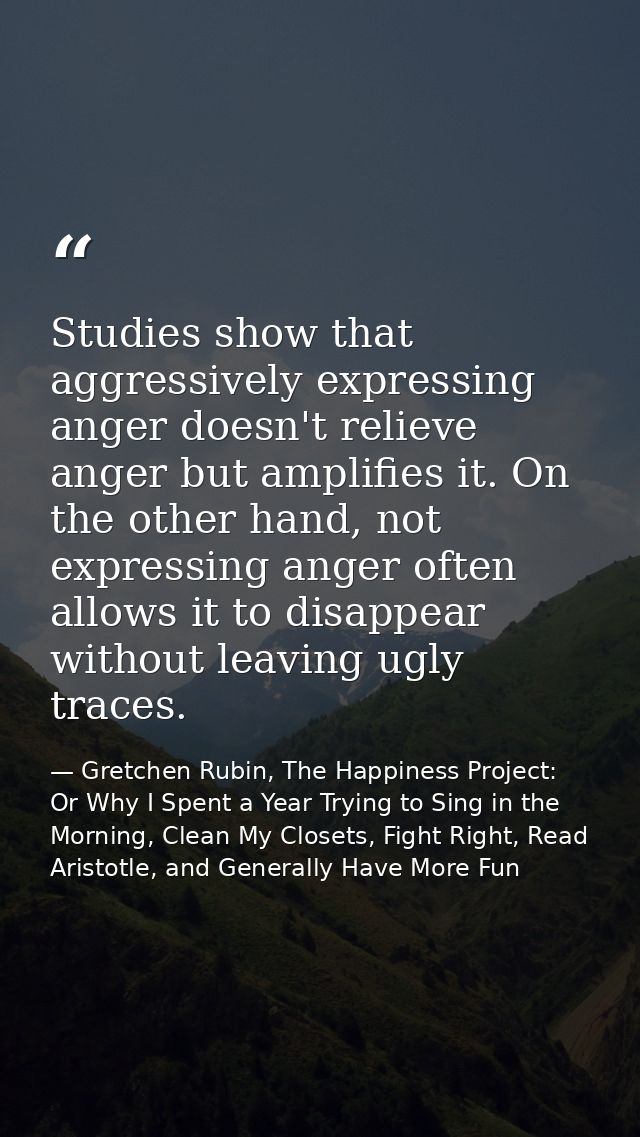Studies show that aggressively expressing anger doesn't relieve anger but amplifies it. On the other hand, not expressin — Gretchen Rubin, The Happiness Project: Or Why I Spent a Year Trying to Sing in the Morning, Clean My Closets, Fight Right, Read Aristotle, and Generally Have More Fun