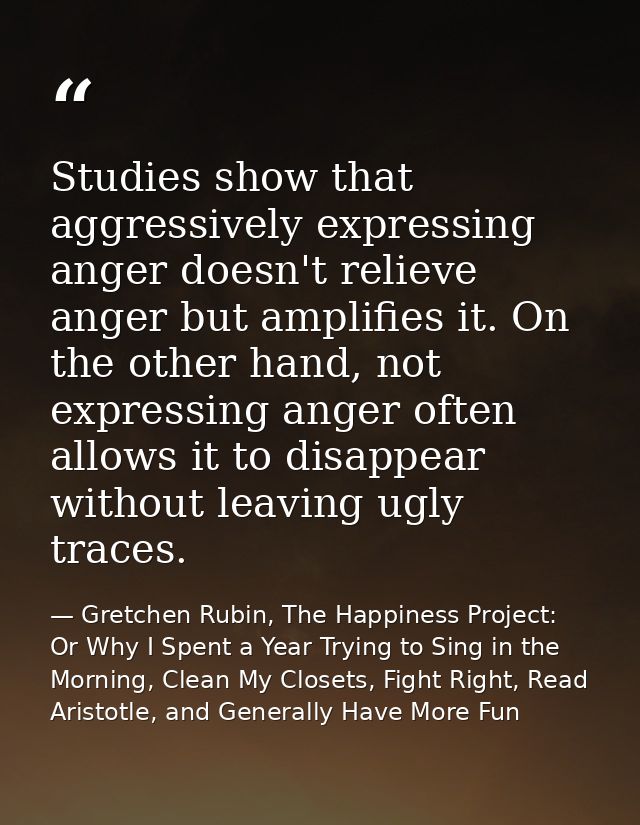 Studies show that aggressively expressing anger doesn't relieve anger but amplifies it. On the other hand, not expressin — Gretchen Rubin, The Happiness Project: Or Why I Spent a Year Trying to Sing in the Morning, Clean My Closets, Fight Right, Read Aristotle, and Generally Have More Fun