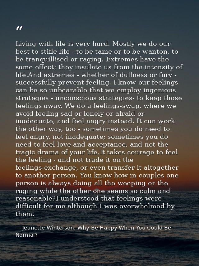 Living with life is very hard. Mostly we do our best to stifle life - to be tame or to be wanton. to be tranquillised or — Jeanette Winterson, Why Be Happy When You Could Be Normal?