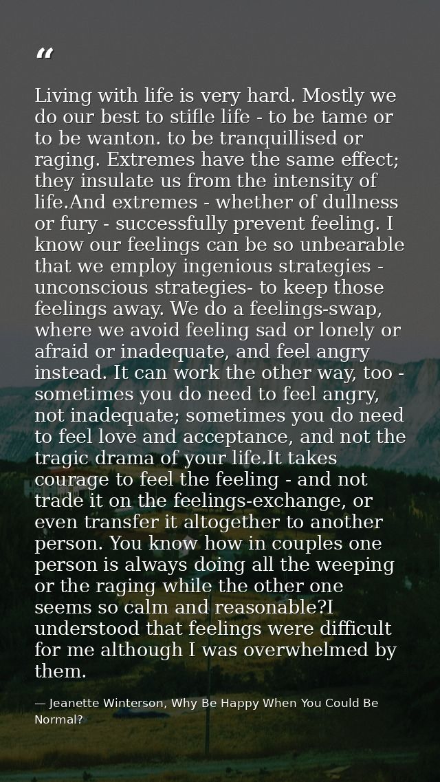 Living with life is very hard. Mostly we do our best to stifle life - to be tame or to be wanton. to be tranquillised or — Jeanette Winterson, Why Be Happy When You Could Be Normal?