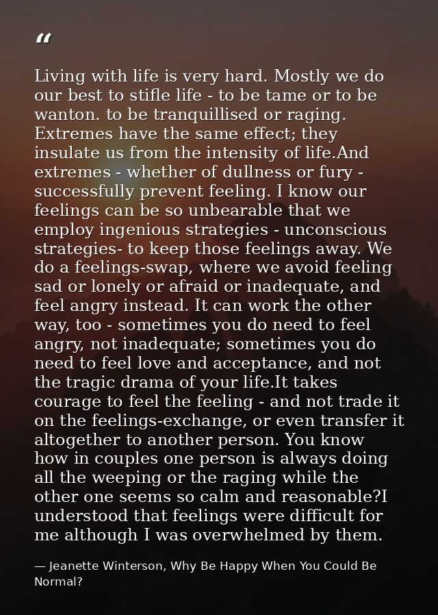Living with life is very hard. Mostly we do our best to stifle life - to be tame or to be wanton. to be tranquillised or — Jeanette Winterson, Why Be Happy When You Could Be Normal?