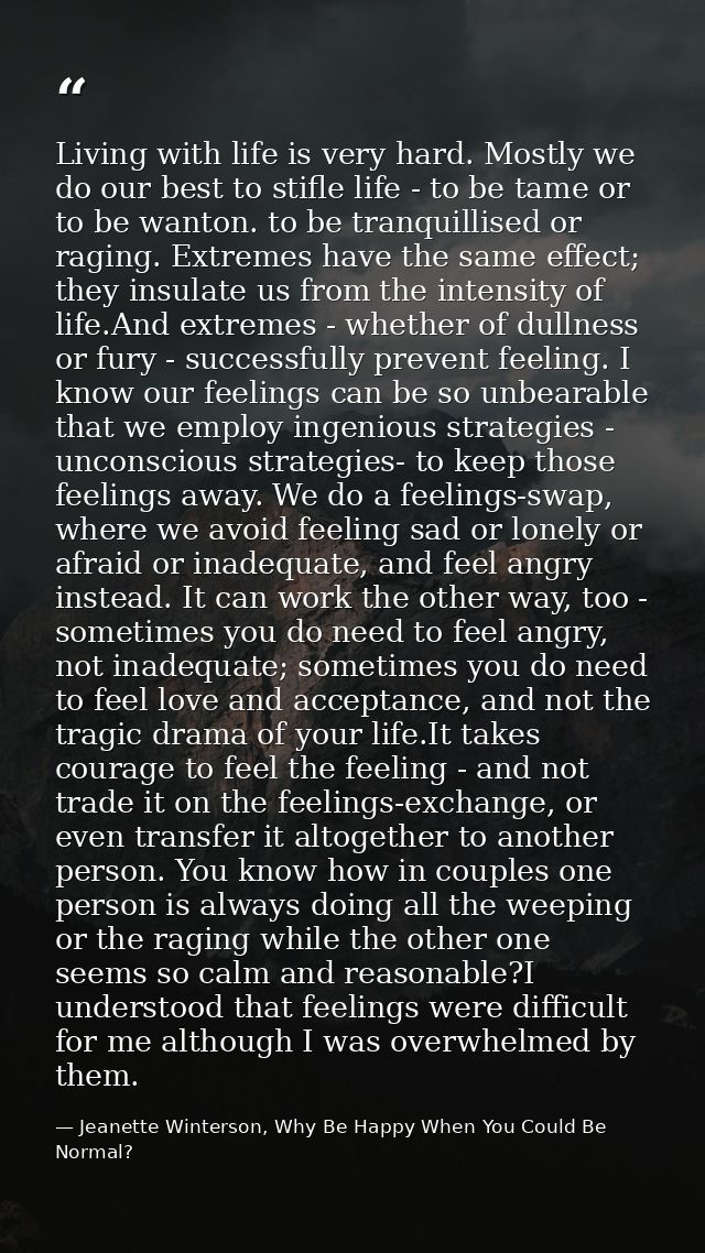 Living with life is very hard. Mostly we do our best to stifle life - to be tame or to be wanton. to be tranquillised or — Jeanette Winterson, Why Be Happy When You Could Be Normal?