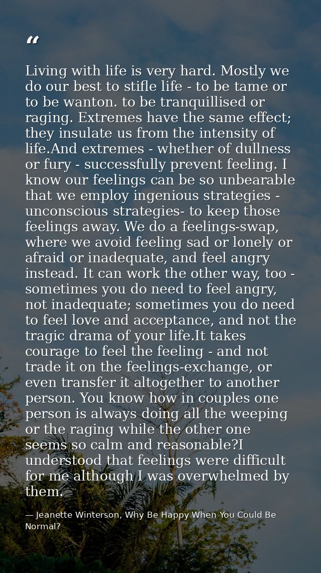 Living with life is very hard. Mostly we do our best to stifle life - to be tame or to be wanton. to be tranquillised or — Jeanette Winterson, Why Be Happy When You Could Be Normal?