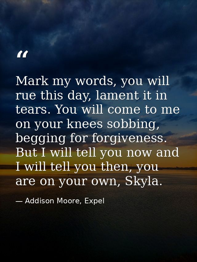 Mark my words, you will rue this day, lament it in tears. You will come to me on your knees sobbing, begging for forgive — Addison Moore, Expel