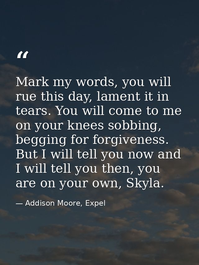 Mark my words, you will rue this day, lament it in tears. You will come to me on your knees sobbing, begging for forgive — Addison Moore, Expel