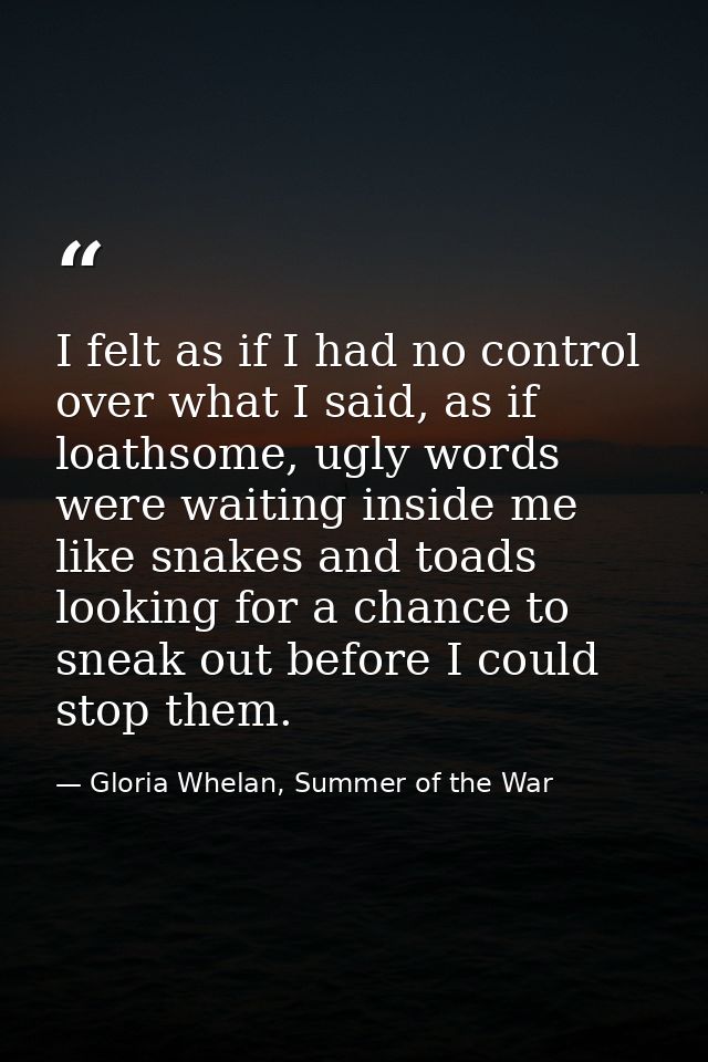 I felt as if I had no control over what I said, as if loathsome, ugly words were waiting inside me like snakes and toads — Gloria Whelan, Summer of the War