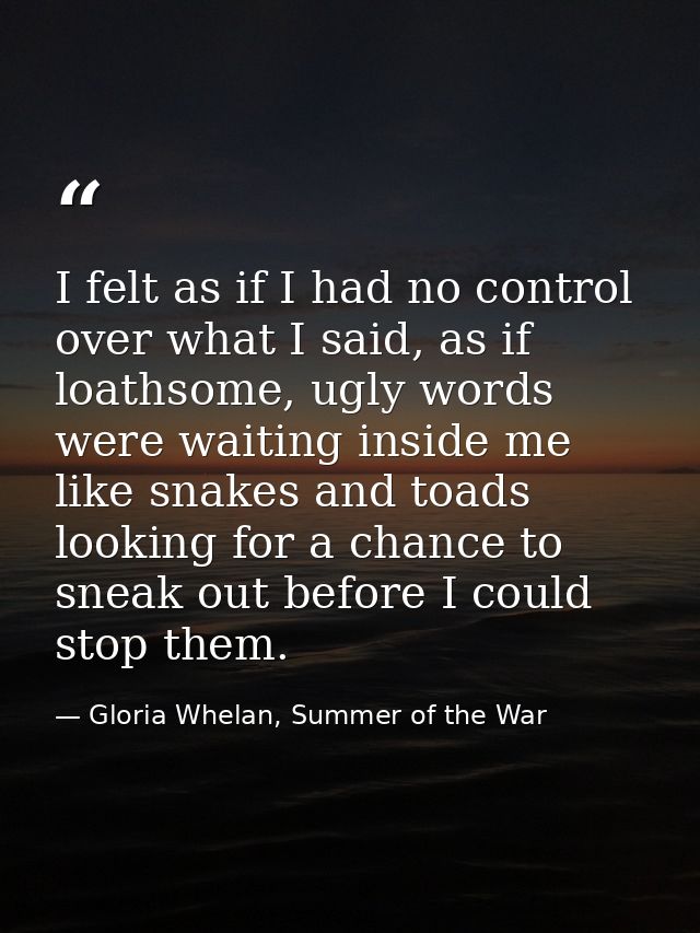 I felt as if I had no control over what I said, as if loathsome, ugly words were waiting inside me like snakes and toads — Gloria Whelan, Summer of the War