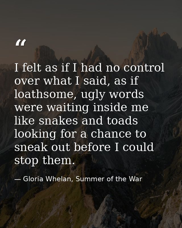 I felt as if I had no control over what I said, as if loathsome, ugly words were waiting inside me like snakes and toads — Gloria Whelan, Summer of the War