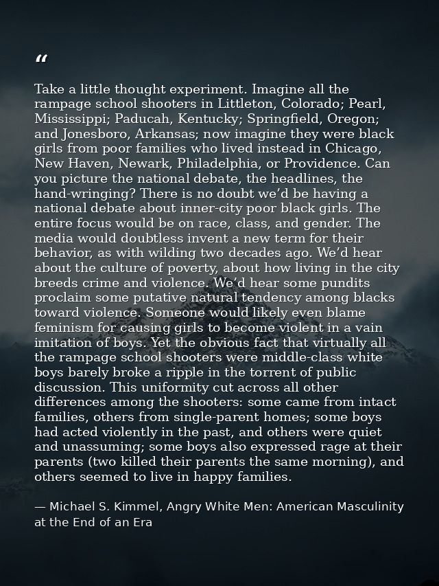 Take a little thought experiment. Imagine all the rampage school shooters in Littleton, Colorado; Pearl, Mississippi; Pa — Michael S. Kimmel, Angry White Men: American Masculinity at the End of an Era