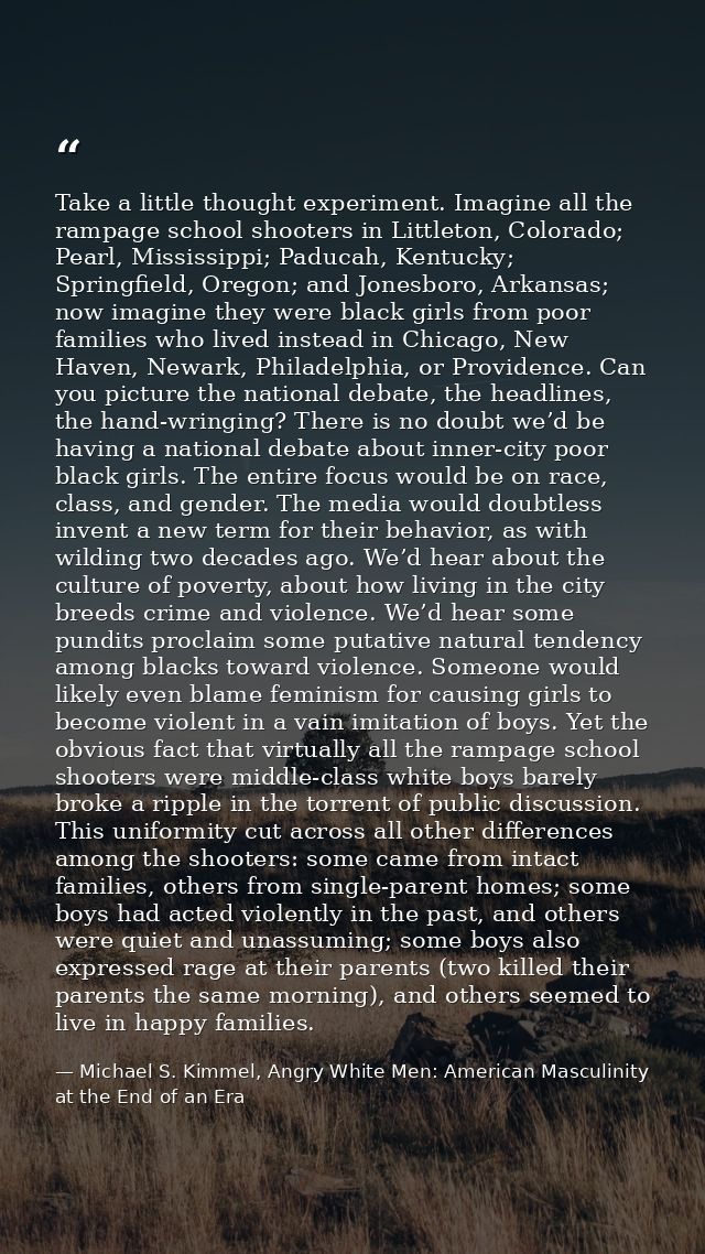 Take a little thought experiment. Imagine all the rampage school shooters in Littleton, Colorado; Pearl, Mississippi; Pa — Michael S. Kimmel, Angry White Men: American Masculinity at the End of an Era