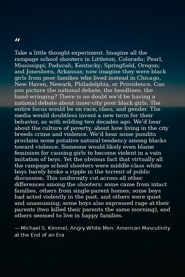 Take a little thought experiment. Imagine all the rampage school shooters in Littleton, Colorado; Pearl, Mississippi; Pa — Michael S. Kimmel, Angry White Men: American Masculinity at the End of an Era