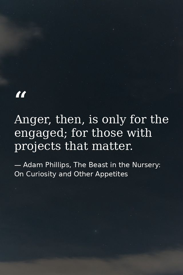 Anger, then, is only for the engaged; for those with projects that matter. — Adam Phillips, The Beast in the Nursery: On Curiosity and Other Appetites