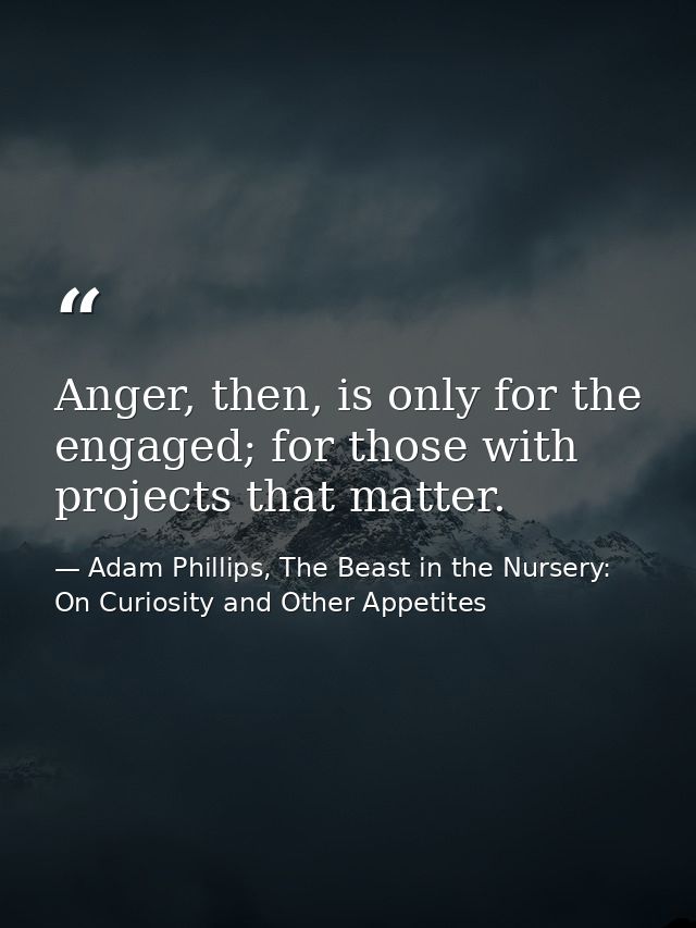 Anger, then, is only for the engaged; for those with projects that matter. — Adam Phillips, The Beast in the Nursery: On Curiosity and Other Appetites