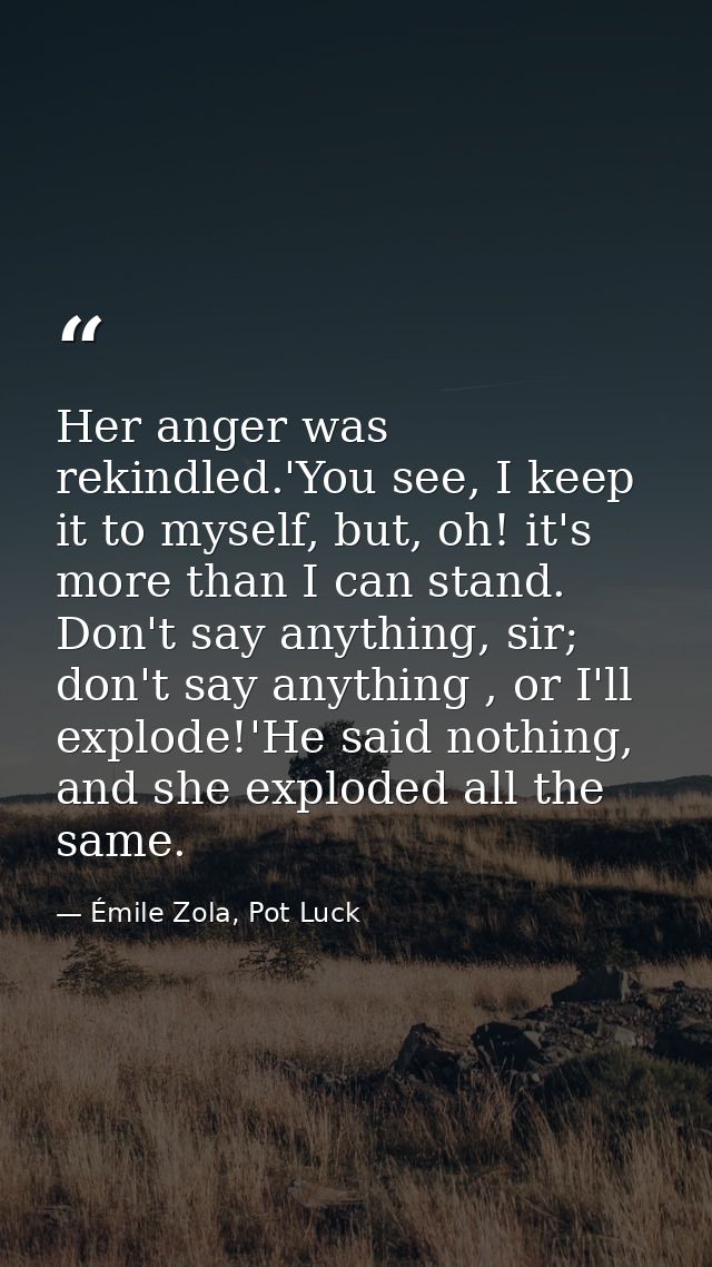 Her anger was rekindled.'You see, I keep it to myself, but, oh! it's more than I can stand. Don't say anything, sir; don — Émile Zola, Pot Luck