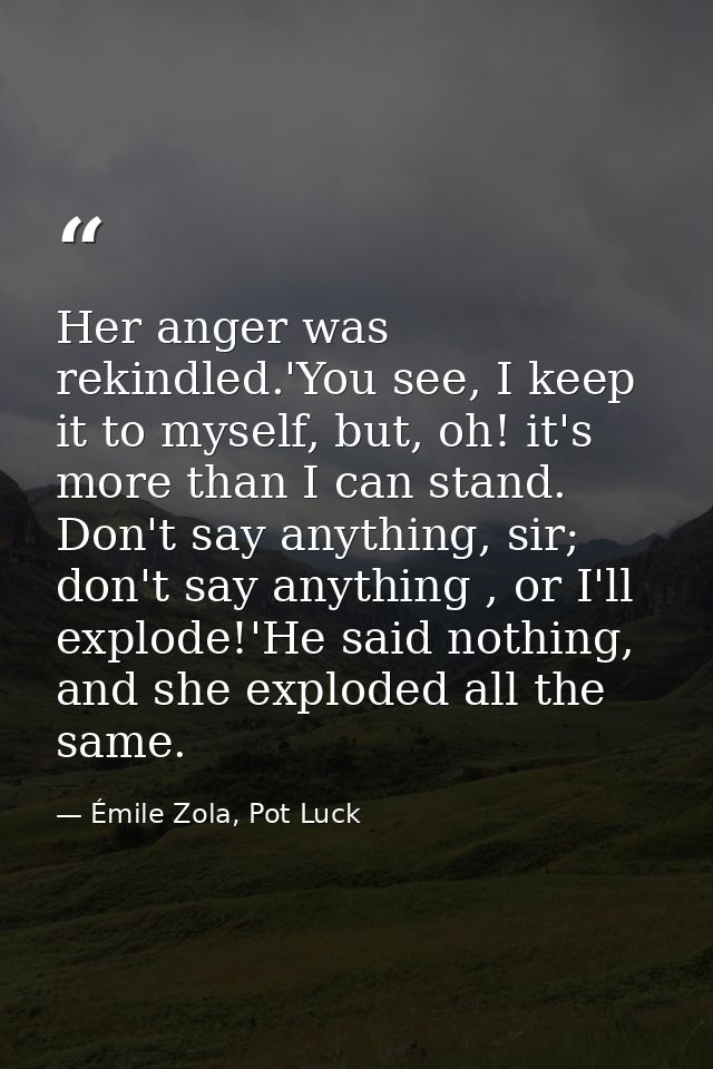 Her anger was rekindled.'You see, I keep it to myself, but, oh! it's more than I can stand. Don't say anything, sir; don — Émile Zola, Pot Luck