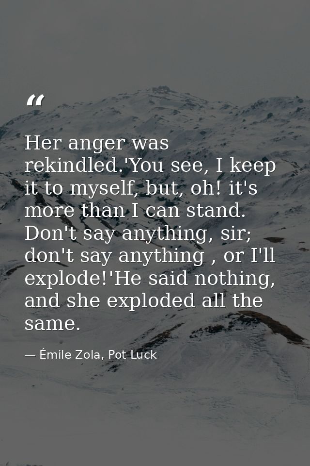 Her anger was rekindled.'You see, I keep it to myself, but, oh! it's more than I can stand. Don't say anything, sir; don — Émile Zola, Pot Luck