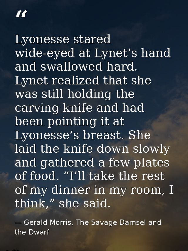 Lyonesse stared wide-eyed at Lynet’s hand and swallowed hard. Lynet realized that she was still holding the carving knif — Gerald Morris, The Savage Damsel and the Dwarf