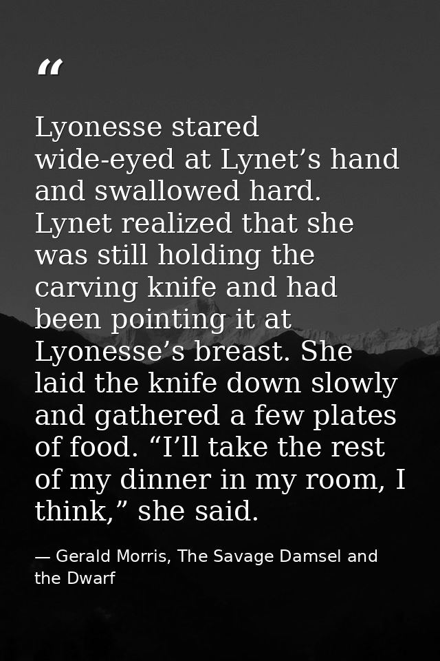 Lyonesse stared wide-eyed at Lynet’s hand and swallowed hard. Lynet realized that she was still holding the carving knif — Gerald Morris, The Savage Damsel and the Dwarf