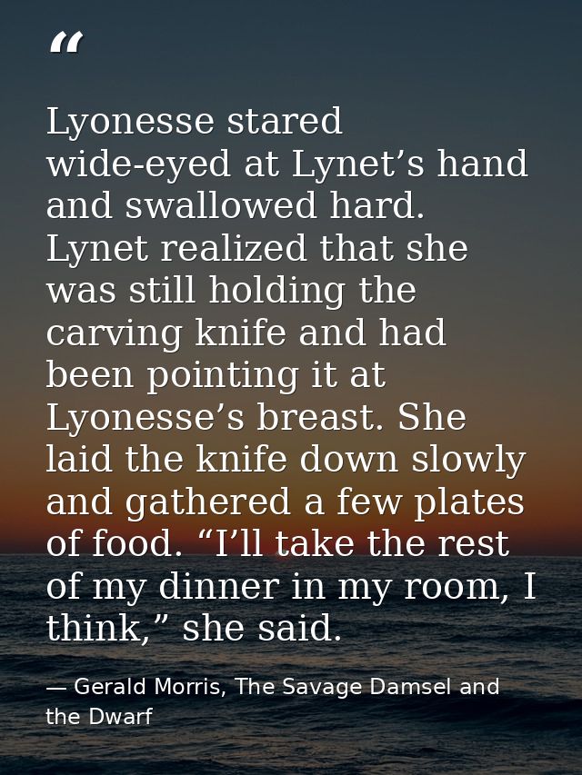 Lyonesse stared wide-eyed at Lynet’s hand and swallowed hard. Lynet realized that she was still holding the carving knif — Gerald Morris, The Savage Damsel and the Dwarf