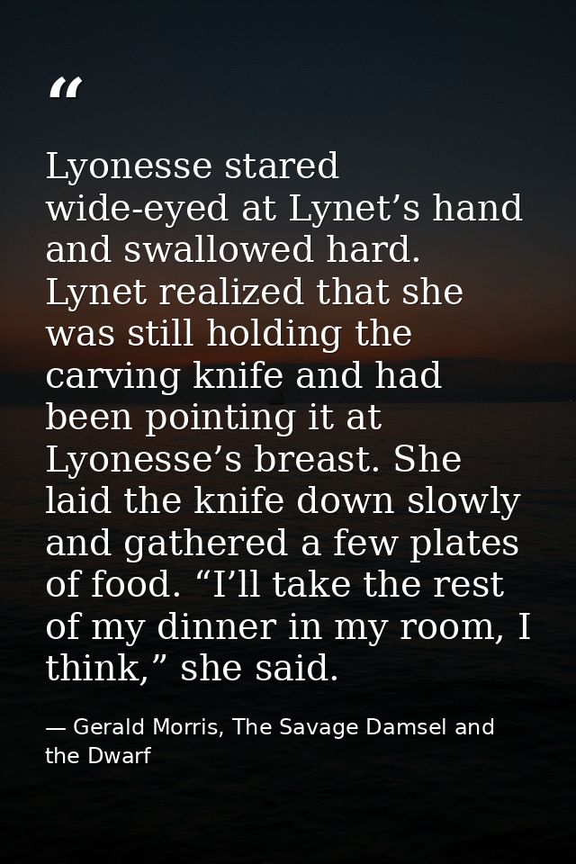 Lyonesse stared wide-eyed at Lynet’s hand and swallowed hard. Lynet realized that she was still holding the carving knif — Gerald Morris, The Savage Damsel and the Dwarf