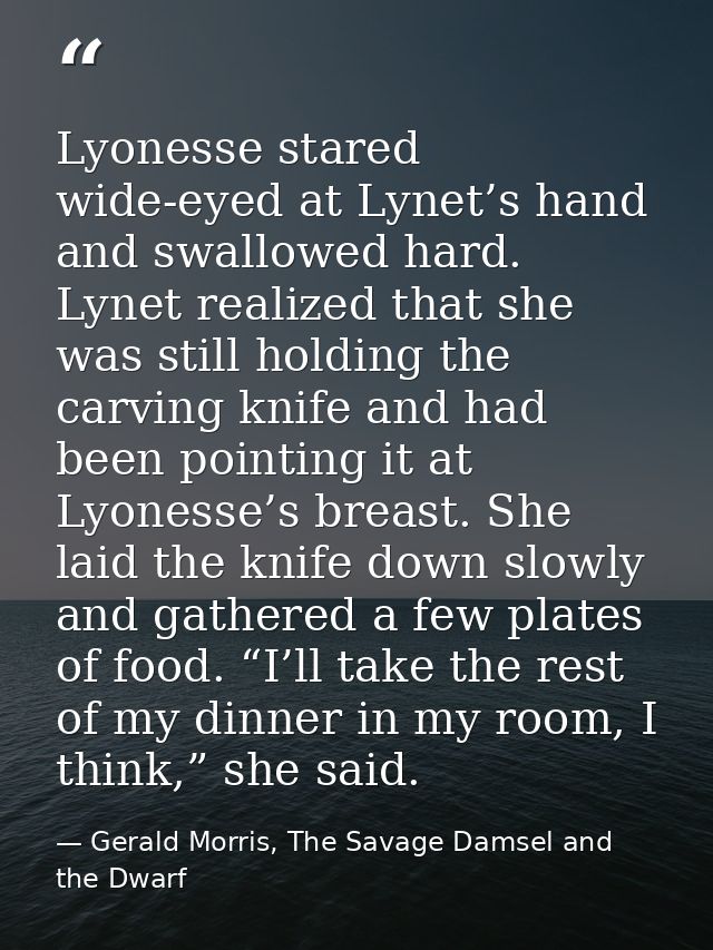 Lyonesse stared wide-eyed at Lynet’s hand and swallowed hard. Lynet realized that she was still holding the carving knif — Gerald Morris, The Savage Damsel and the Dwarf