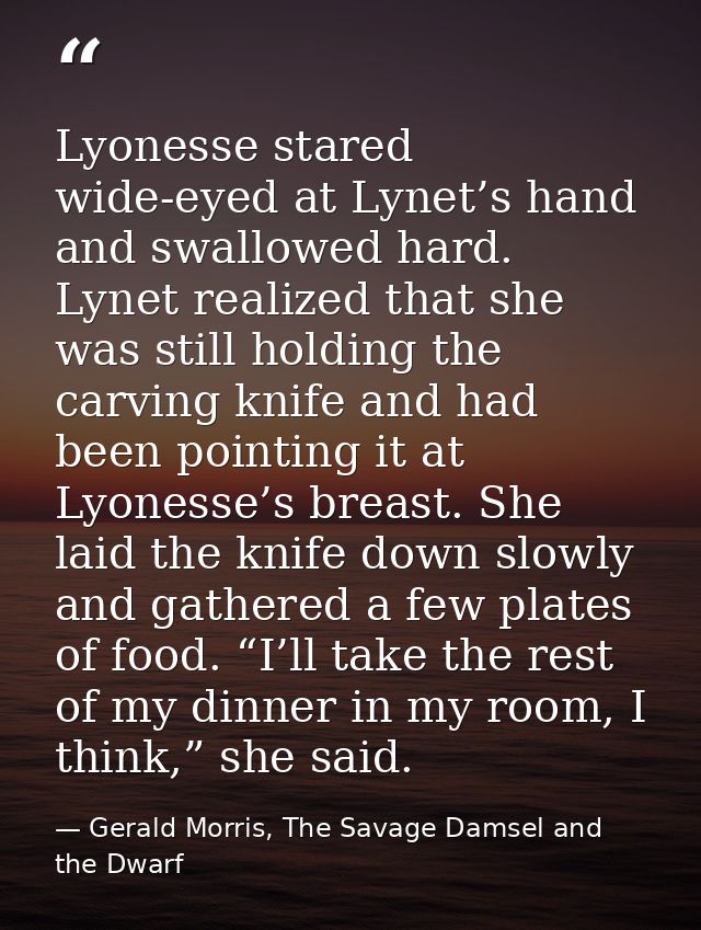 Lyonesse stared wide-eyed at Lynet’s hand and swallowed hard. Lynet realized that she was still holding the carving knif — Gerald Morris, The Savage Damsel and the Dwarf