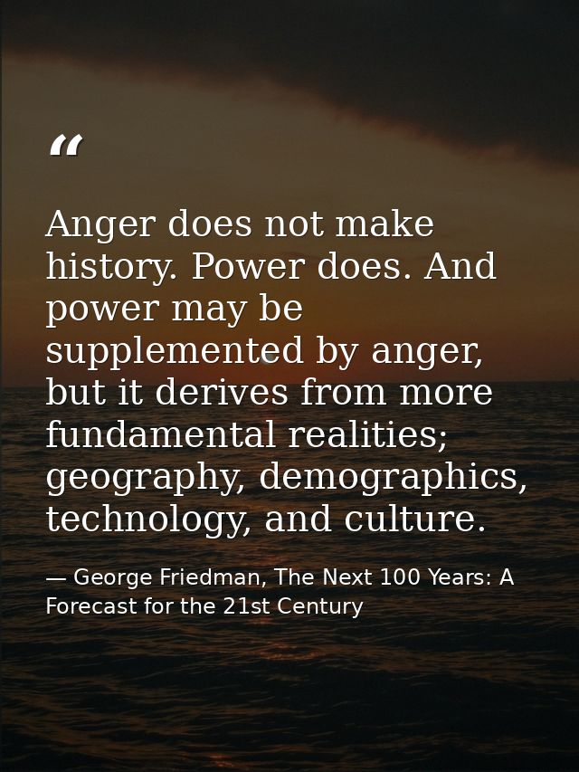 Anger does not make history. Power does. And power may be supplemented by anger, but it derives from more fundamental re — George Friedman, The Next 100 Years: A Forecast for the 21st Century